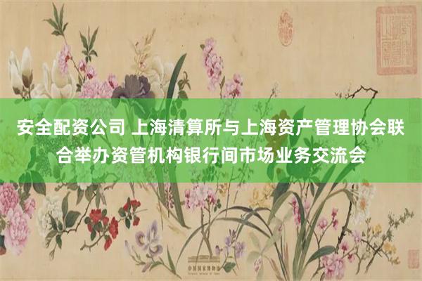 安全配资公司 上海清算所与上海资产管理协会联合举办资管机构银行间市场业务交流会