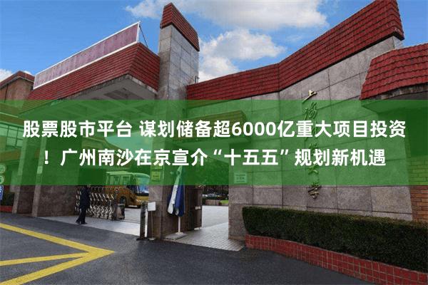 股票股市平台 谋划储备超6000亿重大项目投资！广州南沙在京宣介“十五五”规划新机遇