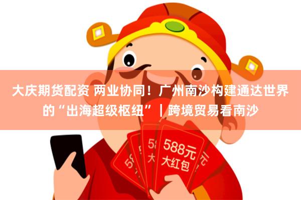 大庆期货配资 两业协同！广州南沙构建通达世界的“出海超级枢纽”｜跨境贸易看南沙