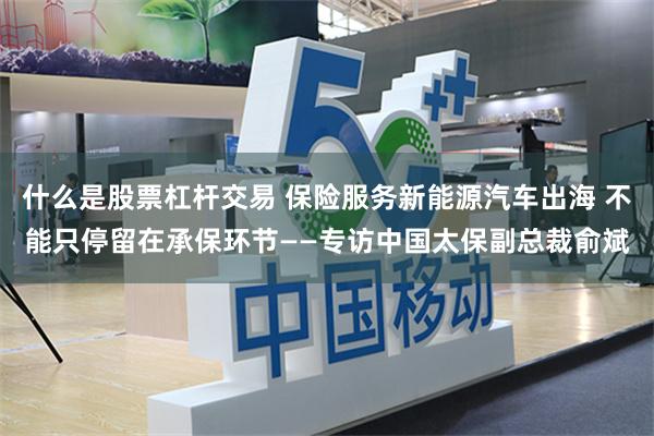 什么是股票杠杆交易 保险服务新能源汽车出海 不能只停留在承保环节——专访中国太保副总裁俞斌