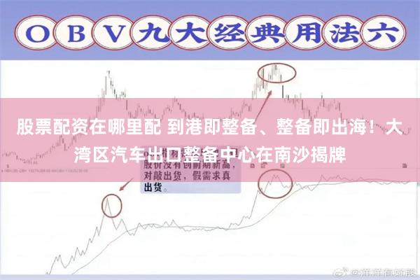 股票配资在哪里配 到港即整备、整备即出海！大湾区汽车出口整备中心在南沙揭牌