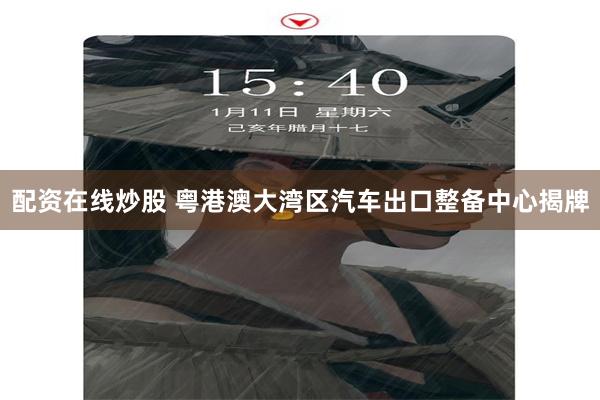 配资在线炒股 粤港澳大湾区汽车出口整备中心揭牌