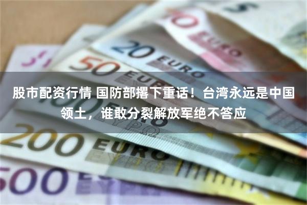 股市配资行情 国防部撂下重话！台湾永远是中国领土，谁敢分裂解放军绝不答应
