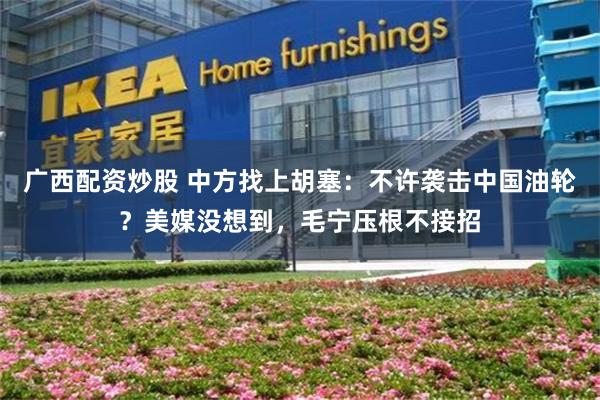 广西配资炒股 中方找上胡塞：不许袭击中国油轮？美媒没想到，毛宁压根不接招