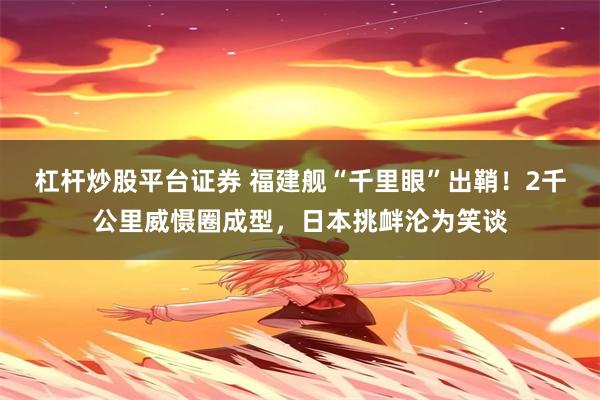 杠杆炒股平台证券 福建舰“千里眼”出鞘！2千公里威慑圈成型，日本挑衅沦为笑谈