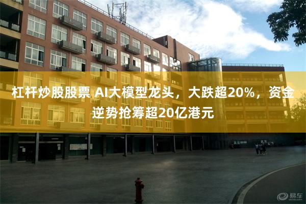 杠杆炒股股票 AI大模型龙头，大跌超20%，资金逆势抢筹超20亿港元