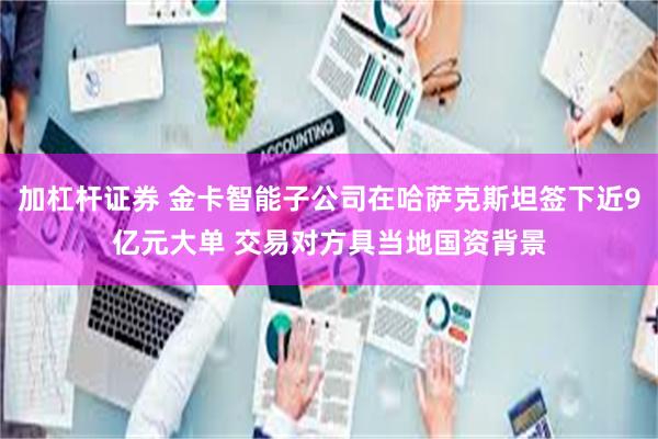 加杠杆证券 金卡智能子公司在哈萨克斯坦签下近9亿元大单 交易对方具当地国资背景