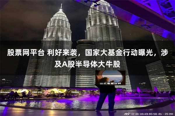 股票网平台 利好来袭，国家大基金行动曝光，涉及A股半导体大牛股