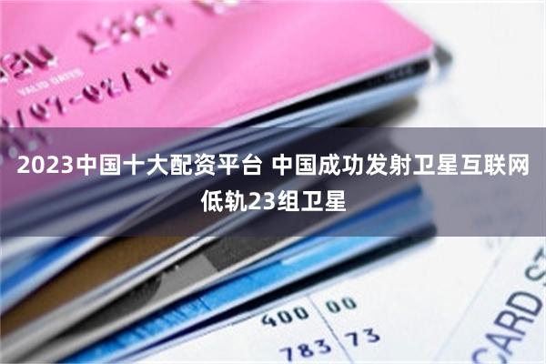 2023中国十大配资平台 中国成功发射卫星互联网低轨23组卫星
