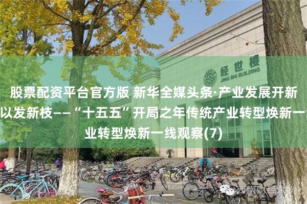 股票配资平台官方版 新华全媒头条·产业发展开新局|老树何以发新枝——“十五五”开局之年传统产业转型焕新一线观察(7)