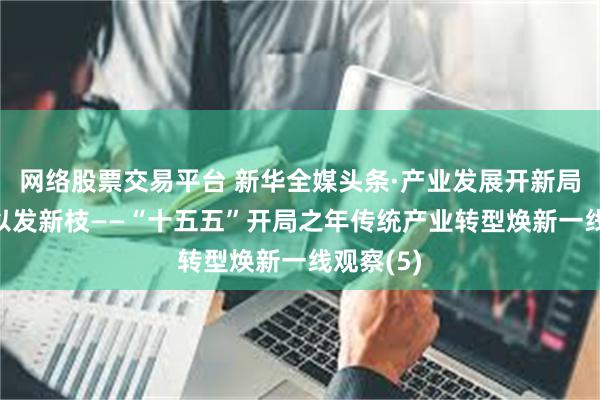 网络股票交易平台 新华全媒头条·产业发展开新局|老树何以发新枝——“十五五”开局之年传统产业转型焕新一线观察(5)