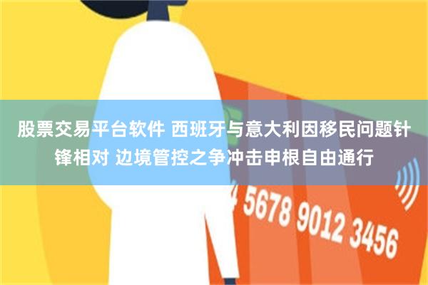 股票交易平台软件 西班牙与意大利因移民问题针锋相对 边境管控之争冲击申根自由通行