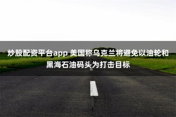 炒股配资平台app 美国称乌克兰将避免以油轮和黑海石油码头为打击目标