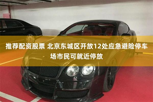 推荐配资股票 北京东城区开放12处应急避险停车场市民可就近停放