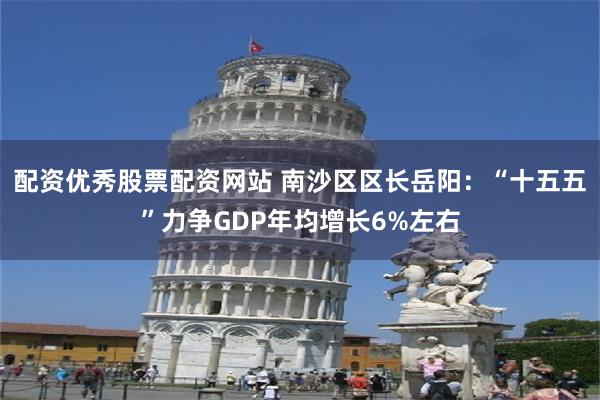 配资优秀股票配资网站 南沙区区长岳阳：“十五五”力争GDP年均增长6%左右