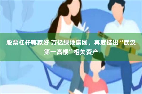 股票杠杆哪家好 万亿绿地集团，再度挂出“武汉第一高楼”相关资产