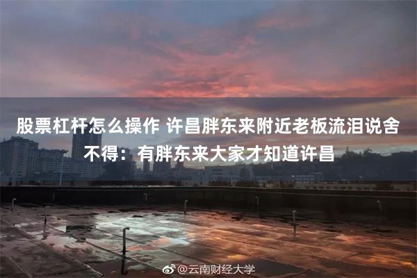 股票杠杆怎么操作 许昌胖东来附近老板流泪说舍不得：有胖东来大家才知道许昌
