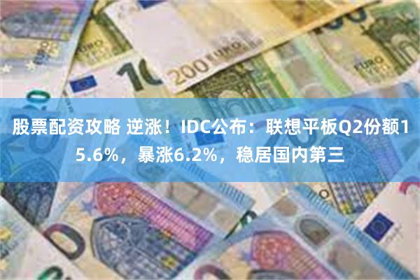 股票配资攻略 逆涨！IDC公布：联想平板Q2份额15.6%，暴涨6.2%，稳居国内第三