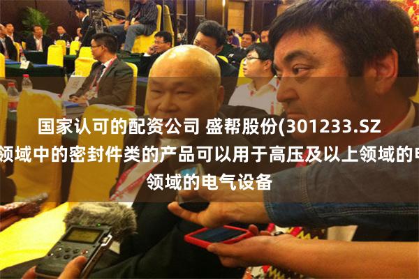 国家认可的配资公司 盛帮股份(301233.SZ)：电气领域中的密封件类的产品可以用于高压及以上领域的电气设备