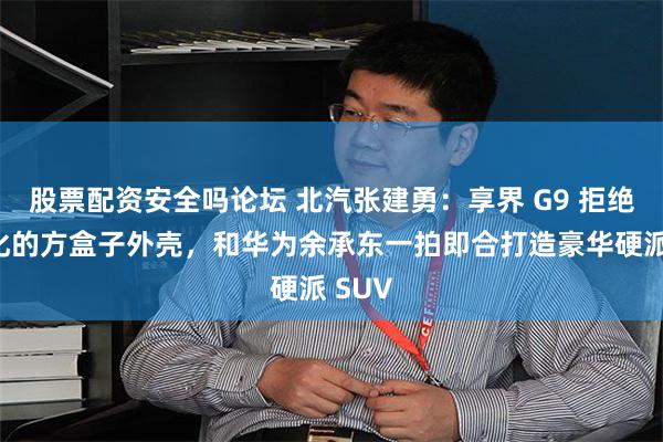 股票配资安全吗论坛 北汽张建勇：享界 G9 拒绝表面化的方盒子外壳，和华为余承东一拍即合打造豪华硬派 SUV
