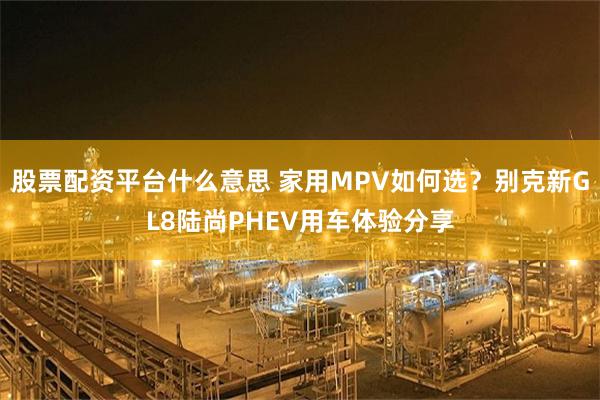 股票配资平台什么意思 家用MPV如何选?别克新GL8陆尚PHEV用车体验分享
