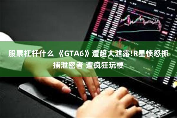 股票杠杆什么 《GTA6》遭超大泄露!R星愤怒抓捕泄密者 遭疯狂玩梗