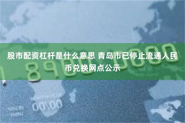 股市配资杠杆是什么意思 青岛市已停止流通人民币兑换网点公示