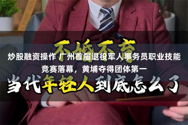 炒股融资操作 广州首届退役军人事务员职业技能竞赛落幕，黄埔夺得团体第一