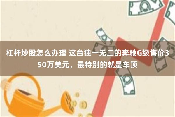杠杆炒股怎么办理 这台独一无二的奔驰G级售价350万美元，最特别的就是车顶