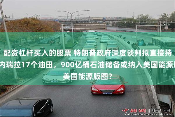 配资杠杆买入的股票 特朗普政府深度谈判拟直接持股委内瑞拉17个油田，900亿桶石油储备或纳入美国能源版图？