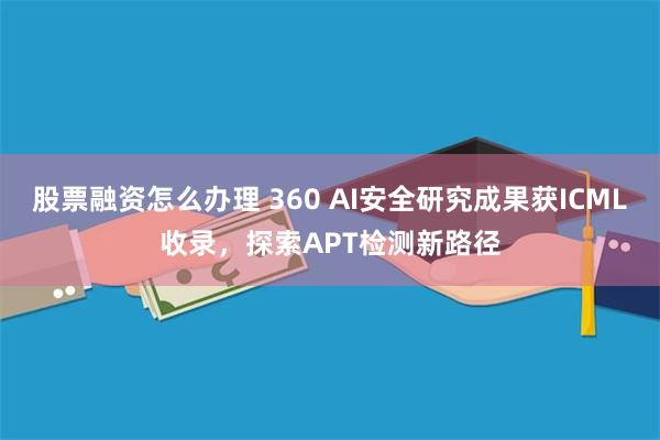 股票融资怎么办理 360 AI安全研究成果获ICML收录，探索APT检测新路径