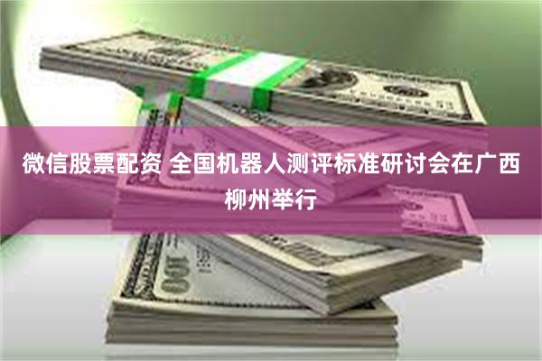 微信股票配资 全国机器人测评标准研讨会在广西柳州举行