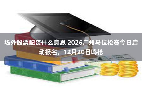 场外股票配资什么意思 2026广州马拉松赛今日启动报名，12月20日鸣枪