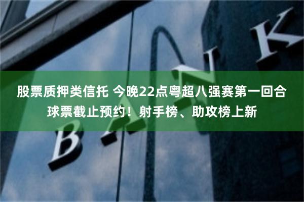 股票质押类信托 今晚22点粤超八强赛第一回合球票截止预约！射手榜、助攻榜上新