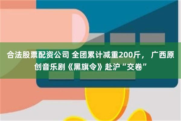 合法股票配资公司 全团累计减重200斤， 广西原创音乐剧《黑旗令》赴沪“交卷”