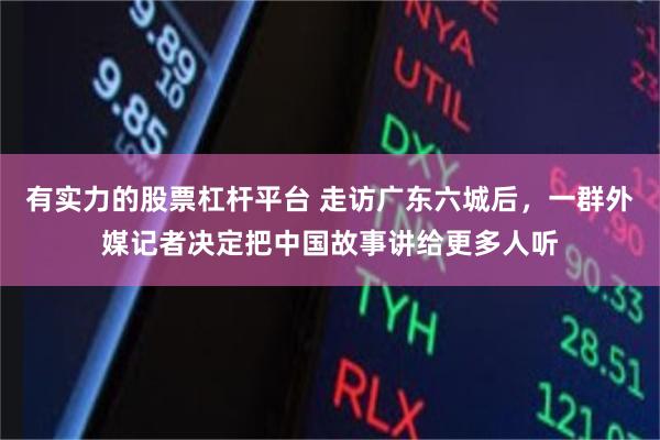有实力的股票杠杆平台 走访广东六城后,一群外媒记者决定把中国故事讲给更多人听