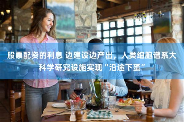 股票配资的利息 边建设边产出，人类细胞谱系大科学研究设施实现“沿途下蛋”