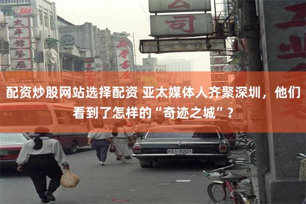 配资炒股网站选择配资 亚太媒体人齐聚深圳，他们看到了怎样的“奇迹之城”？