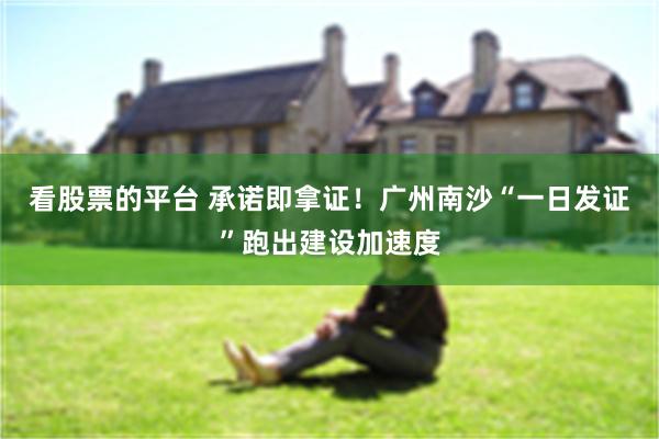 看股票的平台 承诺即拿证！广州南沙“一日发证”跑出建设加速度