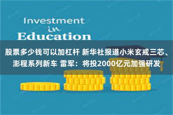 股票多少钱可以加杠杆 新华社报道小米玄戒三芯、澎程系列新车 雷军：将投2000亿元加强研发