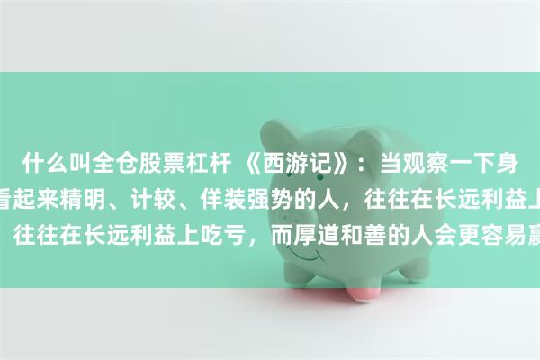 什么叫全仓股票杠杆 《西游记》：当观察一下身边的人就会发现，凡是看起来精明、计较、佯装强势的人，往往在长远利益上吃亏，而厚道和善的人会更容易赢得人心