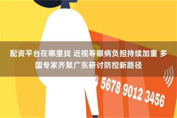 配资平台在哪里找 近视等眼病负担持续加重 多国专家齐聚广东研讨防控新路径