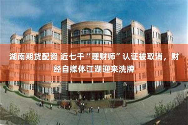 湖南期货配资 近七千“理财师”认证被取消，财经自媒体江湖迎来洗牌