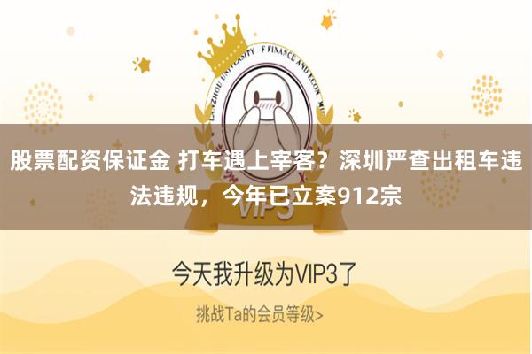 股票配资保证金 打车遇上宰客？深圳严查出租车违法违规，今年已立案912宗