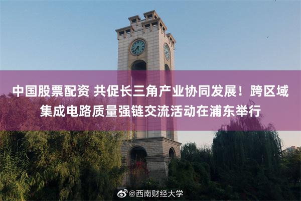 中国股票配资 共促长三角产业协同发展！跨区域集成电路质量强链交流活动在浦东举行