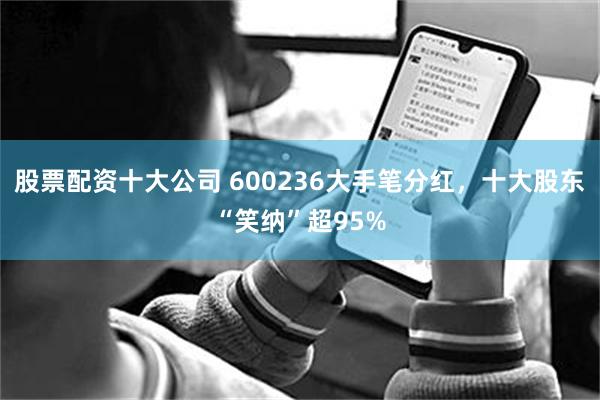 股票配资十大公司 600236大手笔分红，十大股东“笑纳”超95%