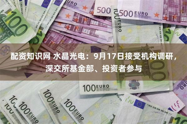 配资知识网 水晶光电：9月17日接受机构调研，深交所基金部、投资者参与