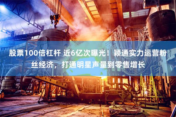 股票100倍杠杆 近6亿次曝光！颖通实力运营粉丝经济，打通明星声量到零售增长