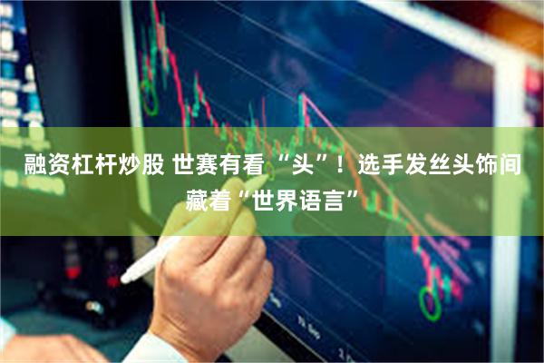 融资杠杆炒股 世赛有看 “头”！选手发丝头饰间藏着“世界语言”