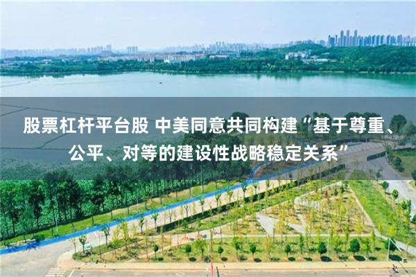 股票杠杆平台股 中美同意共同构建“基于尊重、公平、对等的建设性战略稳定关系”
